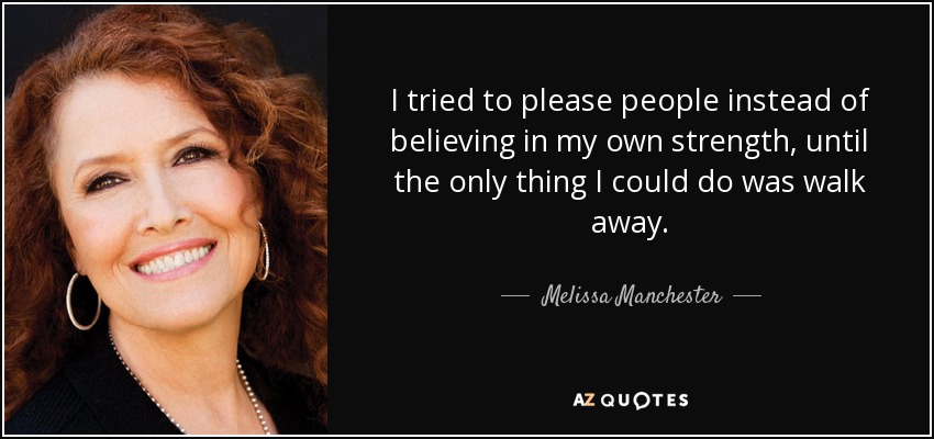 I tried to please people instead of believing in my own strength, until the only thing I could do was walk away. - Melissa Manchester