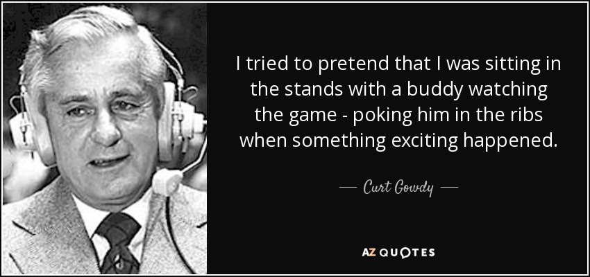 I tried to pretend that I was sitting in the stands with a buddy watching the game - poking him in the ribs when something exciting happened. - Curt Gowdy