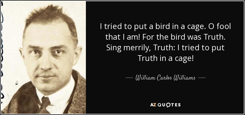 I tried to put a bird in a cage. O fool that I am! For the bird was Truth. Sing merrily, Truth: I tried to put Truth in a cage! - William Carlos Williams