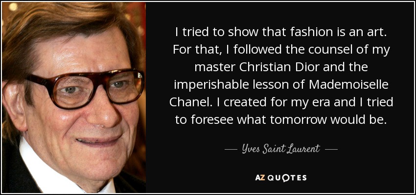 I tried to show that fashion is an art. For that, I followed the counsel of my master Christian Dior and the imperishable lesson of Mademoiselle Chanel. I created for my era and I tried to foresee what tomorrow would be. - Yves Saint Laurent