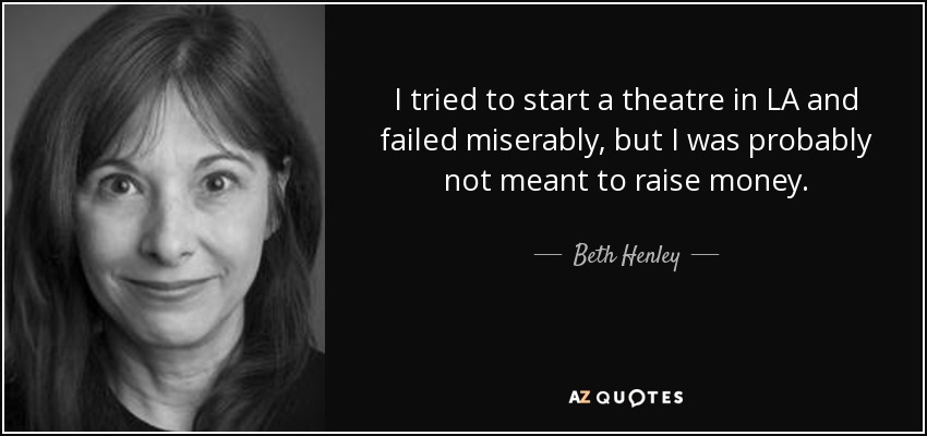 I tried to start a theatre in LA and failed miserably, but I was probably not meant to raise money. - Beth Henley