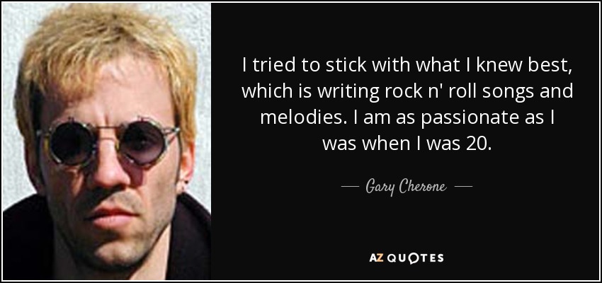 I tried to stick with what I knew best, which is writing rock n' roll songs and melodies. I am as passionate as I was when I was 20. - Gary Cherone