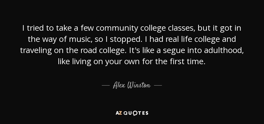 I tried to take a few community college classes, but it got in the way of music, so I stopped. I had real life college and traveling on the road college. It's like a segue into adulthood, like living on your own for the first time. - Alex Winston