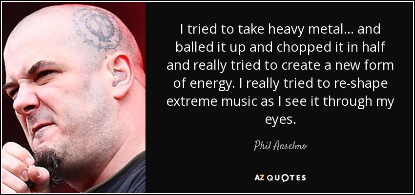 I tried to take heavy metal... and balled it up and chopped it in half and really tried to create a new form of energy. I really tried to re-shape extreme music as I see it through my eyes. - Phil Anselmo