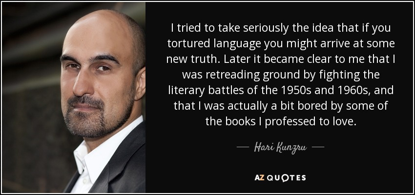 I tried to take seriously the idea that if you tortured language you might arrive at some new truth. Later it became clear to me that I was retreading ground by fighting the literary battles of the 1950s and 1960s, and that I was actually a bit bored by some of the books I professed to love. - Hari Kunzru