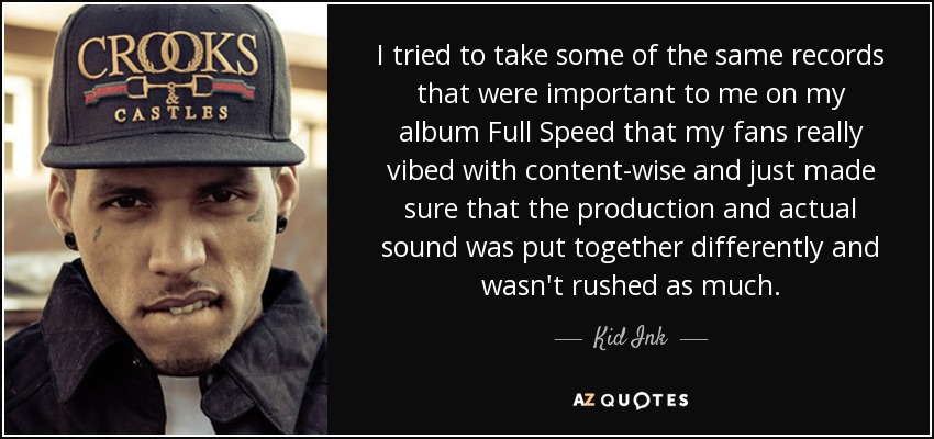 I tried to take some of the same records that were important to me on my album Full Speed that my fans really vibed with content-wise and just made sure that the production and actual sound was put together differently and wasn't rushed as much. - Kid Ink