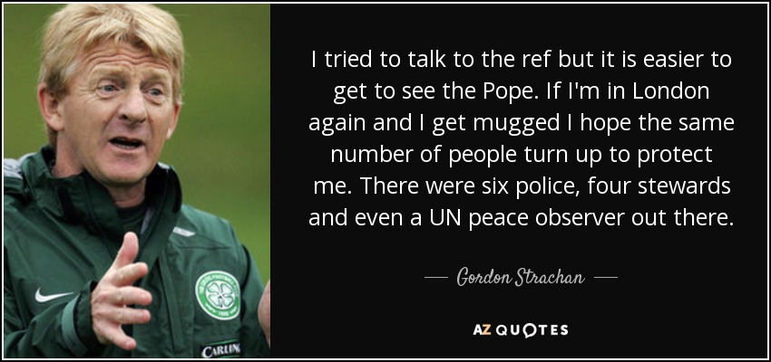 I tried to talk to the ref but it is easier to get to see the Pope. If I'm in London again and I get mugged I hope the same number of people turn up to protect me. There were six police, four stewards and even a UN peace observer out there. - Gordon Strachan