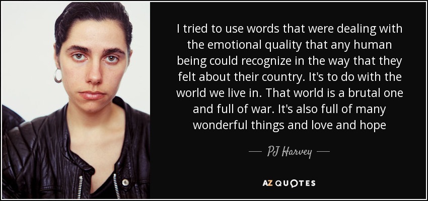 I tried to use words that were dealing with the emotional quality that any human being could recognize in the way that they felt about their country. It's to do with the world we live in. That world is a brutal one and full of war. It's also full of many wonderful things and love and hope - PJ Harvey