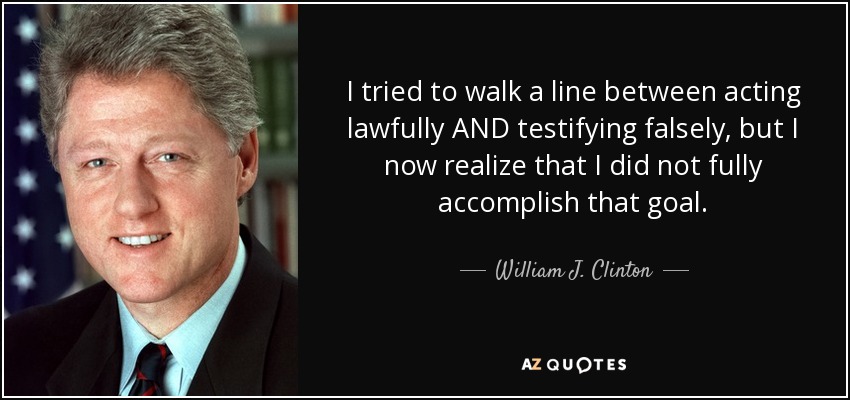 I tried to walk a line between acting lawfully AND testifying falsely, but I now realize that I did not fully accomplish that goal. - William J. Clinton