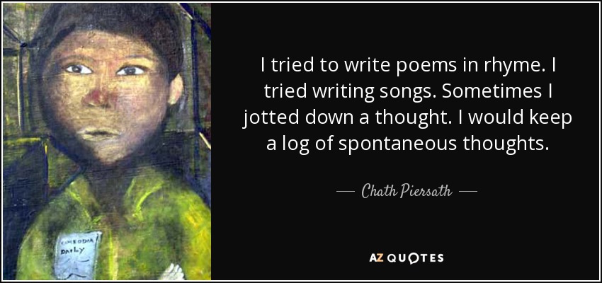 I tried to write poems in rhyme. I tried writing songs. Sometimes I jotted down a thought. I would keep a log of spontaneous thoughts. - Chath Piersath