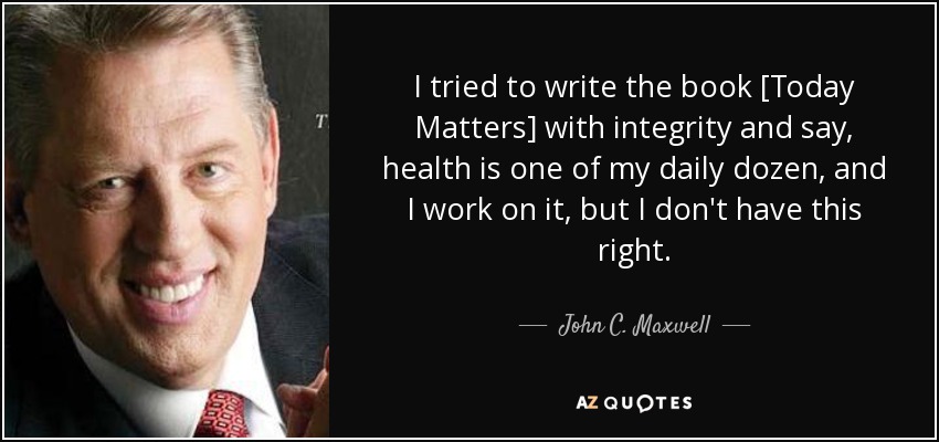 I tried to write the book [Today Matters] with integrity and say, health is one of my daily dozen, and I work on it, but I don't have this right. - John C. Maxwell