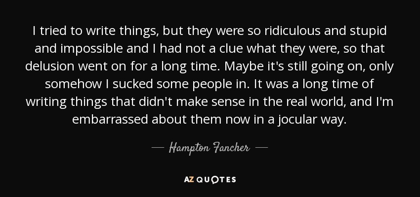 I tried to write things, but they were so ridiculous and stupid and impossible and I had not a clue what they were, so that delusion went on for a long time. Maybe it's still going on, only somehow I sucked some people in. It was a long time of writing things that didn't make sense in the real world, and I'm embarrassed about them now in a jocular way. - Hampton Fancher