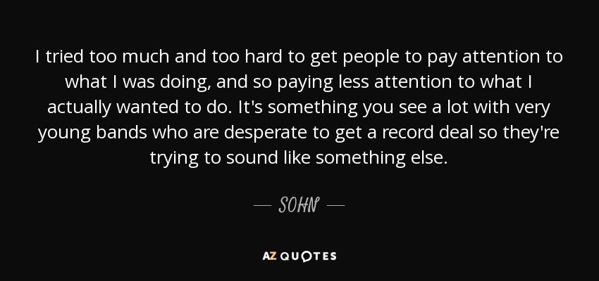 I tried too much and too hard to get people to pay attention to what I was doing, and so paying less attention to what I actually wanted to do. It's something you see a lot with very young bands who are desperate to get a record deal so they're trying to sound like something else. - SOHN