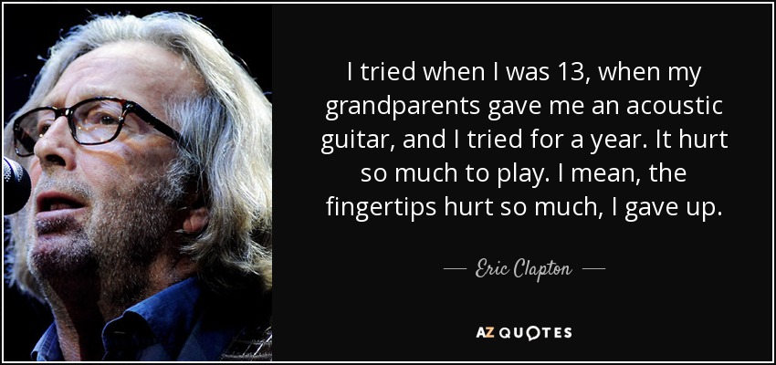 I tried when I was 13, when my grandparents gave me an acoustic guitar, and I tried for a year. It hurt so much to play. I mean, the fingertips hurt so much, I gave up. - Eric Clapton
