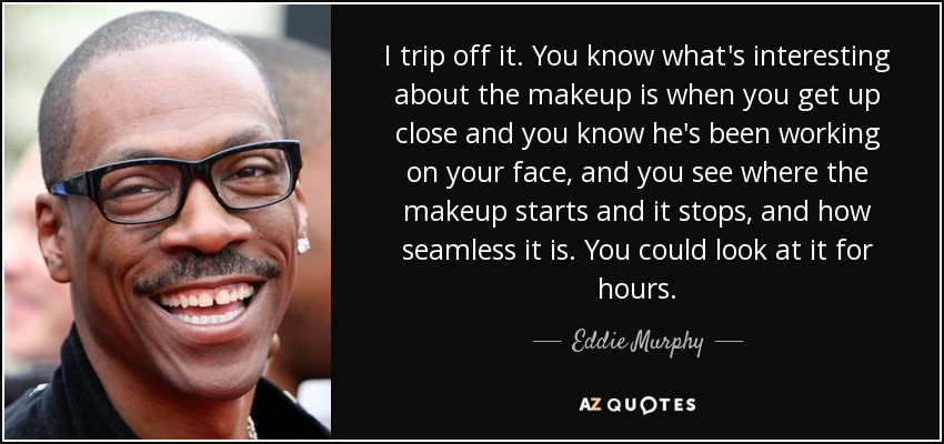 I trip off it. You know what's interesting about the makeup is when you get up close and you know he's been working on your face, and you see where the makeup starts and it stops, and how seamless it is. You could look at it for hours. - Eddie Murphy