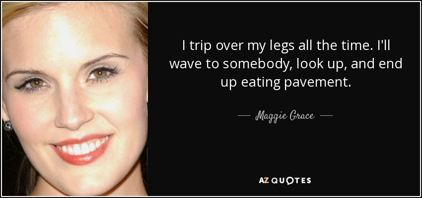 I trip over my legs all the time. I'll wave to somebody, look up, and end up eating pavement. - Maggie Grace
