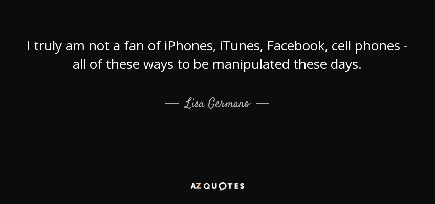 I truly am not a fan of iPhones, iTunes, Facebook, cell phones - all of these ways to be manipulated these days. - Lisa Germano