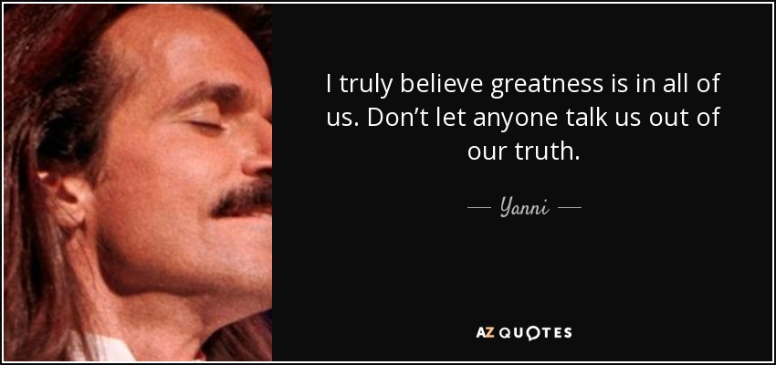 I truly believe greatness is in all of us. Don’t let anyone talk us out of our truth. - Yanni