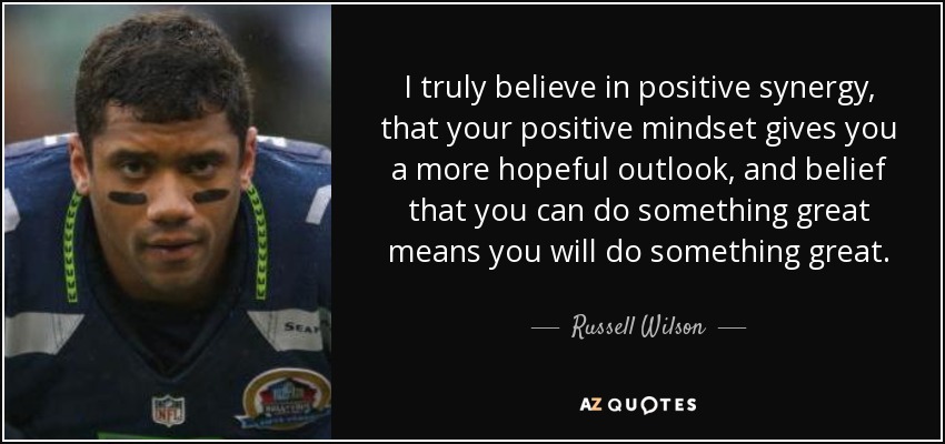 I truly believe in positive synergy, that your positive mindset gives you a more hopeful outlook, and belief that you can do something great means you will do something great. - Russell Wilson