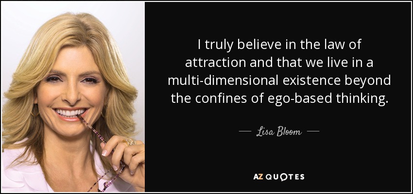 I truly believe in the law of attraction and that we live in a multi-dimensional existence beyond the confines of ego-based thinking. - Lisa Bloom