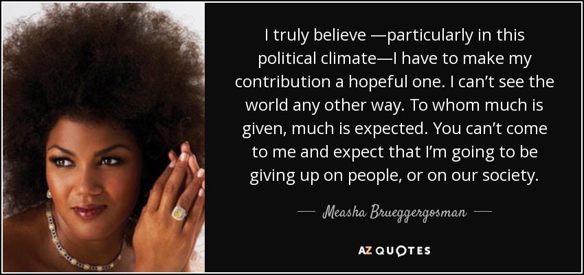 I truly believe —particularly in this political climate—I have to make my contribution a hopeful one. I can’t see the world any other way. To whom much is given, much is expected. You can’t come to me and expect that I’m going to be giving up on people, or on our society. - Measha Brueggergosman