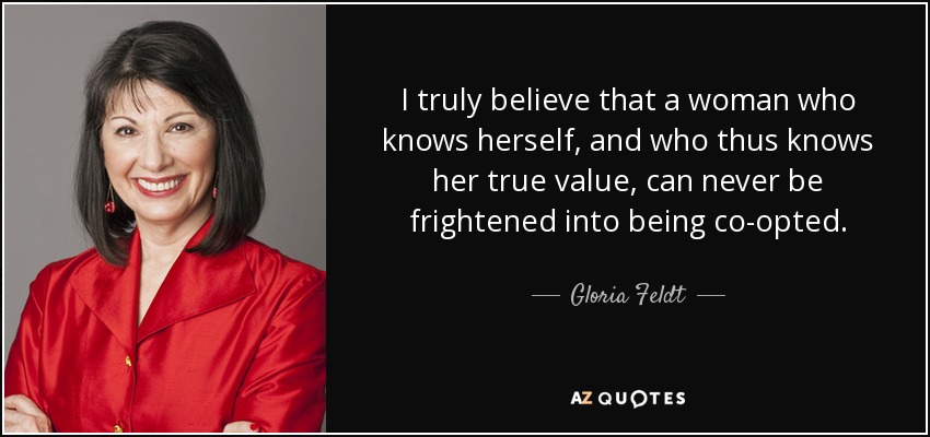 I truly believe that a woman who knows herself, and who thus knows her true value, can never be frightened into being co-opted. - Gloria Feldt