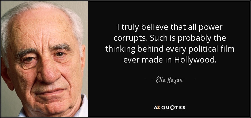I truly believe that all power corrupts. Such is probably the thinking behind every political film ever made in Hollywood. - Elia Kazan