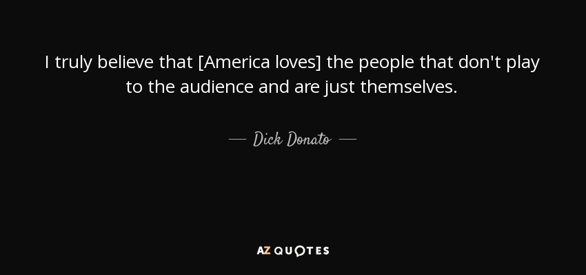 I truly believe that [America loves] the people that don't play to the audience and are just themselves. - Dick Donato
