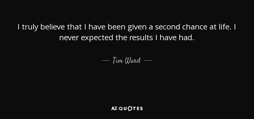 I truly believe that I have been given a second chance at life. I never expected the results I have had. - Tim Ward