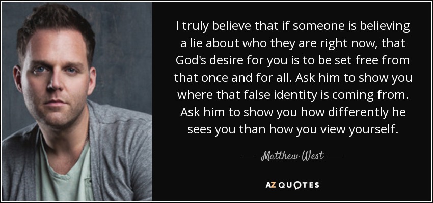 I truly believe that if someone is believing a lie about who they are right now, that God's desire for you is to be set free from that once and for all. Ask him to show you where that false identity is coming from. Ask him to show you how differently he sees you than how you view yourself. - Matthew West