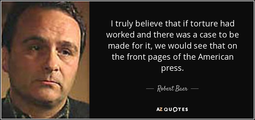 I truly believe that if torture had worked and there was a case to be made for it, we would see that on the front pages of the American press. - Robert Baer