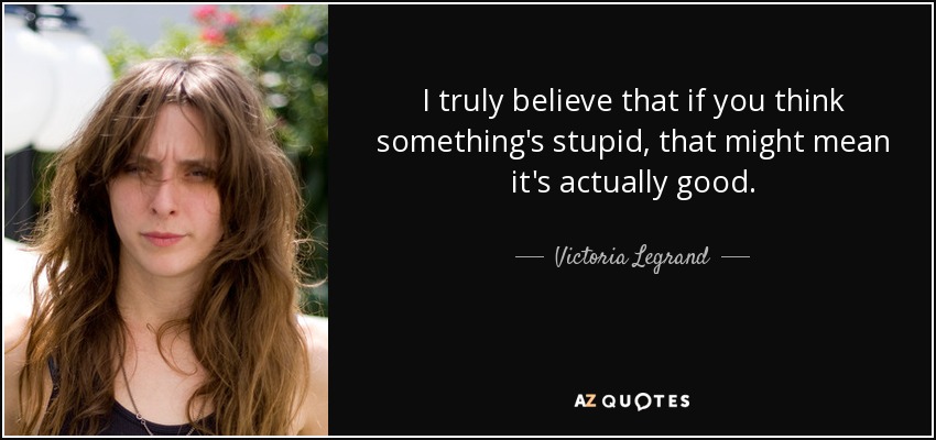 I truly believe that if you think something's stupid, that might mean it's actually good. - Victoria Legrand