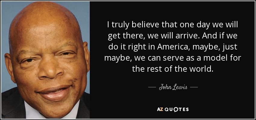 I truly believe that one day we will get there, we will arrive. And if we do it right in America, maybe, just maybe, we can serve as a model for the rest of the world. - John Lewis