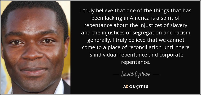 I truly believe that one of the things that has been lacking in America is a spirit of repentance about the injustices of slavery and the injustices of segregation and racism generally. I truly believe that we cannot come to a place of reconciliation until there is individual repentance and corporate repentance. - David Oyelowo