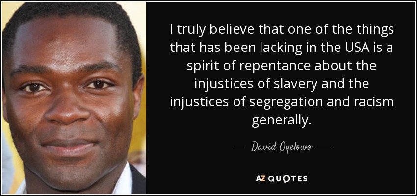 I truly believe that one of the things that has been lacking in the USA is a spirit of repentance about the injustices of slavery and the injustices of segregation and racism generally. - David Oyelowo