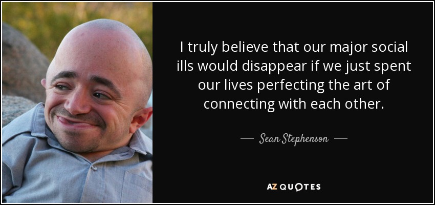 I truly believe that our major social ills would disappear if we just spent our lives perfecting the art of connecting with each other. - Sean Stephenson
