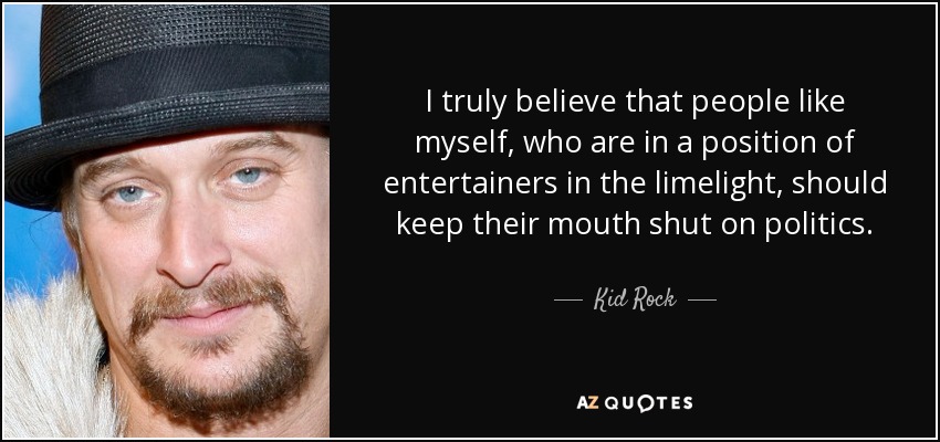 I truly believe that people like myself, who are in a position of entertainers in the limelight, should keep their mouth shut on politics. - Kid Rock