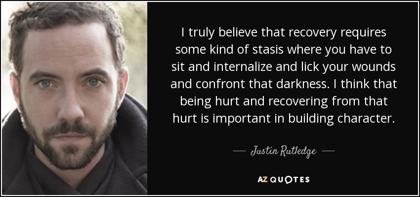 I truly believe that recovery requires some kind of stasis where you have to sit and internalize and lick your wounds and confront that darkness. I think that being hurt and recovering from that hurt is important in building character. - Justin Rutledge