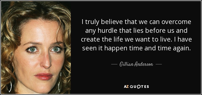 I truly believe that we can overcome any hurdle that lies before us and create the life we want to live. I have seen it happen time and time again. - Gillian Anderson