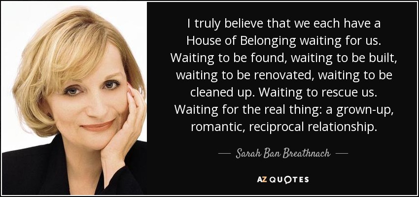 I truly believe that we each have a House of Belonging waiting for us. Waiting to be found, waiting to be built, waiting to be renovated, waiting to be cleaned up. Waiting to rescue us. Waiting for the real thing: a grown-up, romantic, reciprocal relationship. - Sarah Ban Breathnach