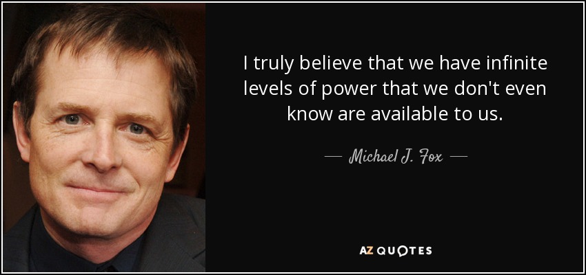 I truly believe that we have infinite levels of power that we don't even know are available to us. - Michael J. Fox