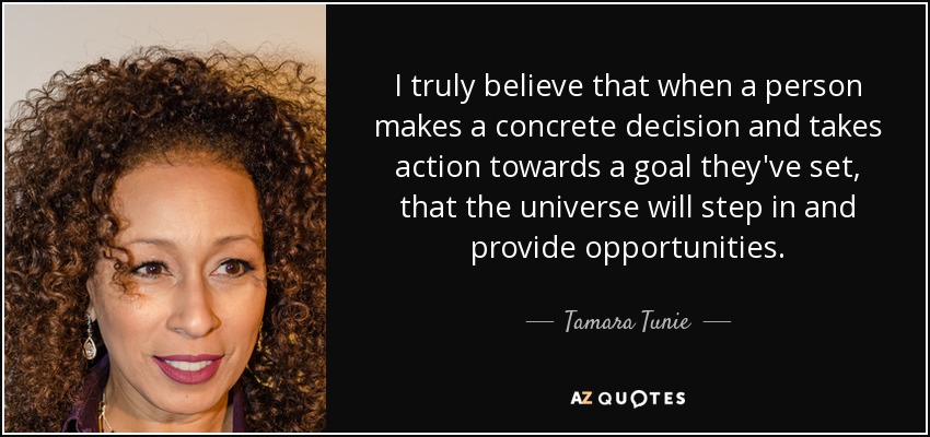 I truly believe that when a person makes a concrete decision and takes action towards a goal they've set, that the universe will step in and provide opportunities. - Tamara Tunie