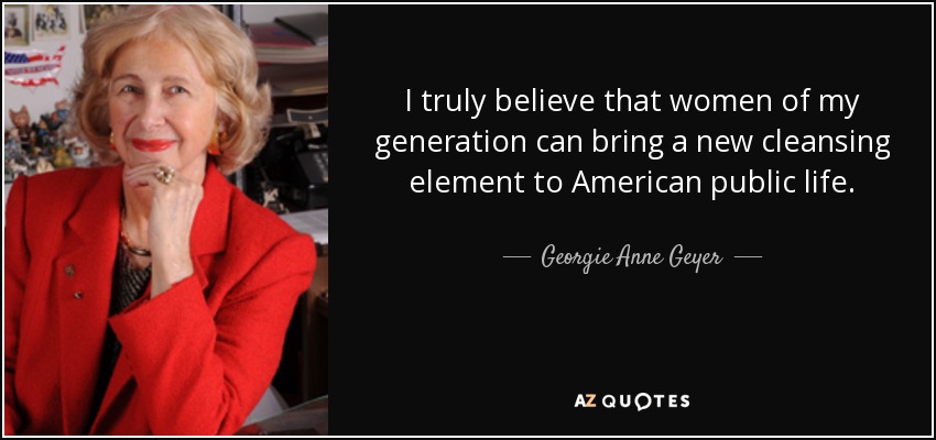 I truly believe that women of my generation can bring a new cleansing element to American public life. - Georgie Anne Geyer