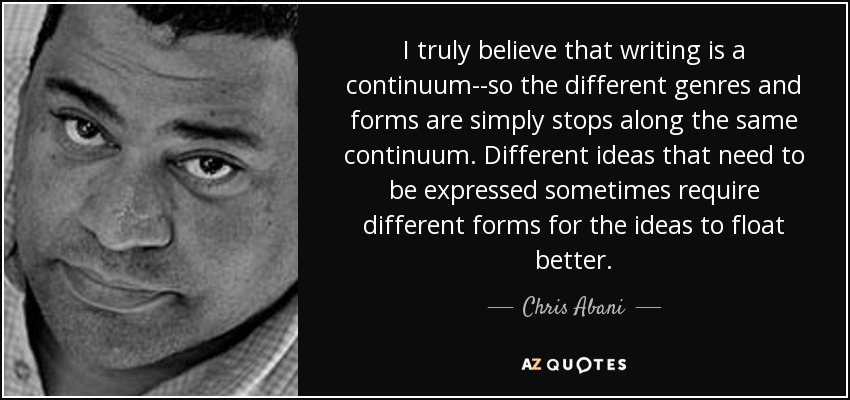 I truly believe that writing is a continuum--so the different genres and forms are simply stops along the same continuum. Different ideas that need to be expressed sometimes require different forms for the ideas to float better. - Chris Abani