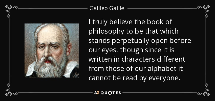 I truly believe the book of philosophy to be that which stands perpetually open before our eyes, though since it is written in characters different from those of our alphabet it cannot be read by everyone. - Galileo Galilei