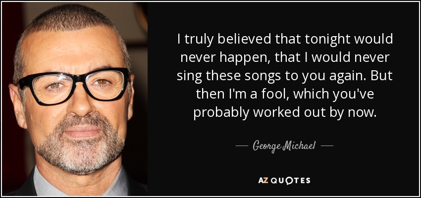 I truly believed that tonight would never happen, that I would never sing these songs to you again. But then I'm a fool, which you've probably worked out by now. - George Michael