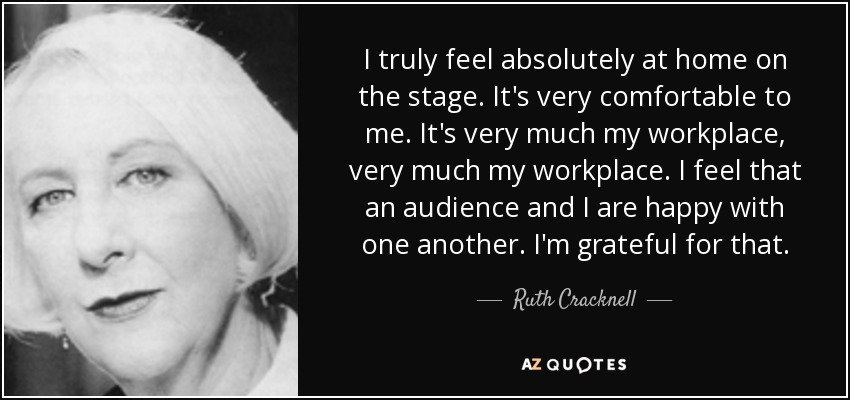 I truly feel absolutely at home on the stage. It's very comfortable to me. It's very much my workplace, very much my workplace. I feel that an audience and I are happy with one another. I'm grateful for that. - Ruth Cracknell