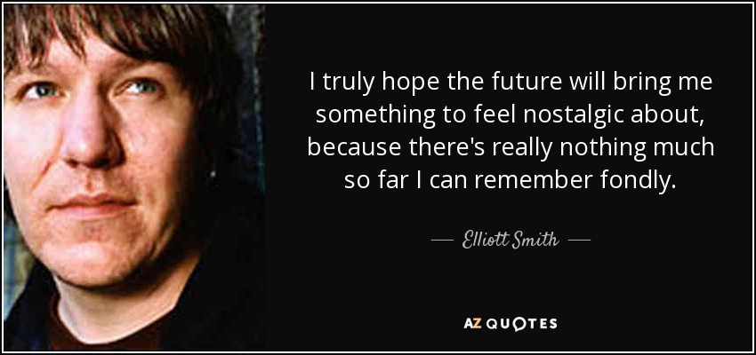 I truly hope the future will bring me something to feel nostalgic about, because there's really nothing much so far I can remember fondly. - Elliott Smith
