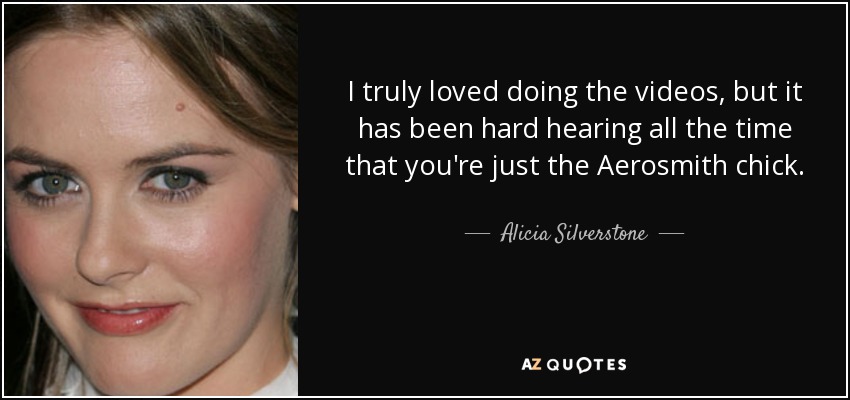 I truly loved doing the videos, but it has been hard hearing all the time that you're just the Aerosmith chick. - Alicia Silverstone