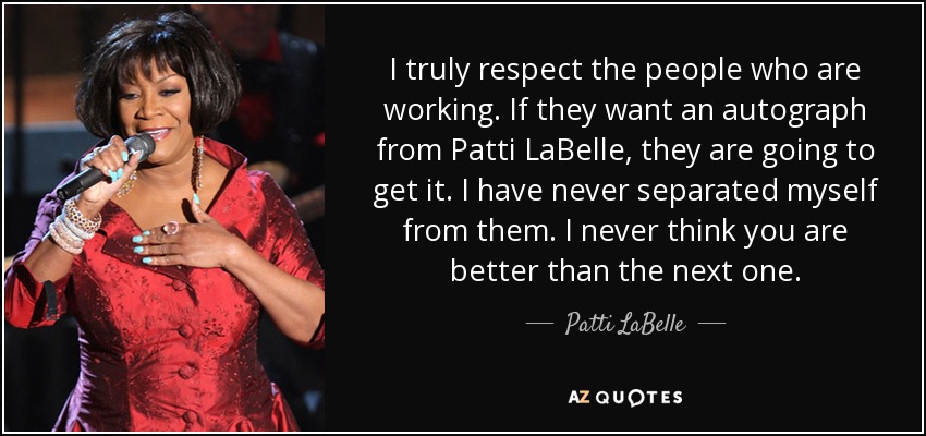 I truly respect the people who are working. If they want an autograph from Patti LaBelle, they are going to get it. I have never separated myself from them. I never think you are better than the next one. - Patti LaBelle
